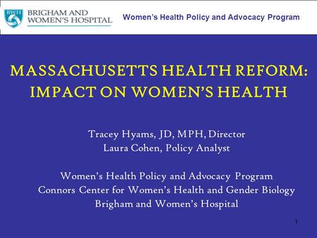 1 MASSACHUSETTS HEALTH REFORM: IMPACT ON WOMEN’S HEALTH Tracey Hyams, JD, MPH, Director Laura Cohen, Policy Analyst Women’s Health Policy and Advocacy.