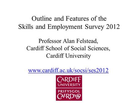 Outline and Features of the Skills and Employment Survey 2012 Professor Alan Felstead, Cardiff School of Social Sciences, Cardiff University www.cardiff.ac.uk/socsi/ses2012.