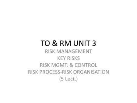 TO & RM UNIT 3 RISK MANAGEMENT KEY RISKS RISK MGMT. & CONTROL RISK PROCESS-RISK ORGANISATION (5 Lect.)