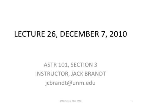 LECTURE 26, DECEMBER 7, 2010 ASTR 101, SECTION 3 INSTRUCTOR, JACK BRANDT 1ASTR 101-3, FALL 2010.