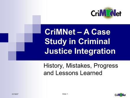 Slide: 1 01/16/07 CriMNet – A Case Study in Criminal Justice Integration History, Mistakes, Progress and Lessons Learned.