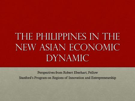 The Philippines in the New Asian Economic Dynamic Perspectives from Robert Eberhart, Fellow Stanford’s Program on Regions of Innovation and Entrepreneurship.