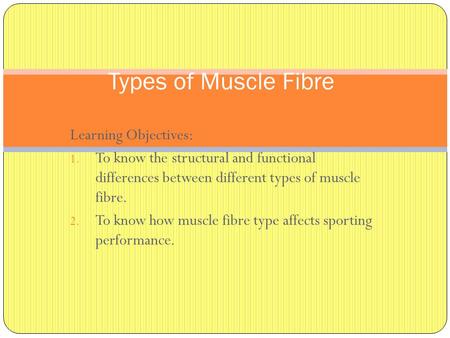 Learning Objectives: 1. To know the structural and functional differences between different types of muscle fibre. 2. To know how muscle fibre type affects.