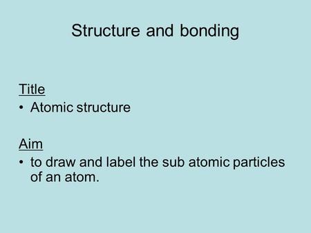 Structure and bonding Title Atomic structure Aim to draw and label the sub atomic particles of an atom.