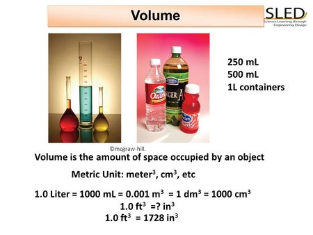 Volume Volume is the amount of space occupied by an object 250 mL 500 mL 1L containers 1.0 Liter = 1000 mL = 0.001 m 3 = 1 dm 3 = 1000 cm 3 1.0 ft 3 =?