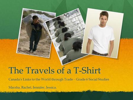 The Travels of a T-Shirt Canada’s Links to the World through Trade – Grade 6 Social Studies Marsha, Rachel, Jennifer, Jessica.