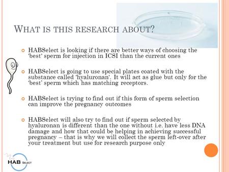 W HAT IS THIS RESEARCH ABOUT ? HABSelect is looking if there are better ways of choosing the 'best' sperm for injection in ICSI than the current ones HABSelect.