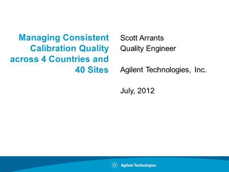 Managing Consistent Calibration Quality across 4 Countries and 40 Sites Scott Arrants Quality Engineer Agilent Technologies, Inc. July, 2012.