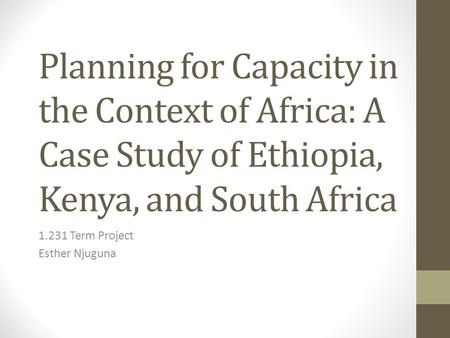 Planning for Capacity in the Context of Africa: A Case Study of Ethiopia, Kenya, and South Africa 1.231 Term Project Esther Njuguna.