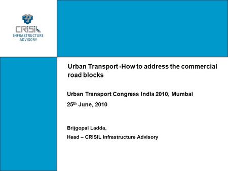 Urban Transport -How to address the commercial road blocks Urban Transport Congress India 2010, Mumbai 25 th June, 2010 Brijgopal Ladda, Head – CRISIL.