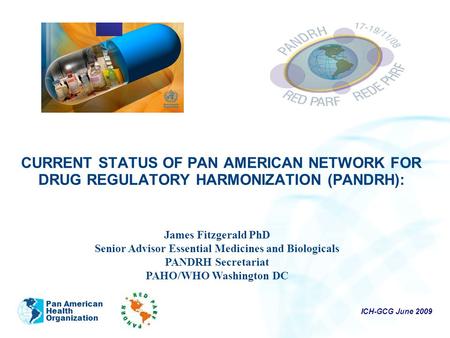 ICH-GCG June 2009 Pan American Health Organization CURRENT STATUS OF PAN AMERICAN NETWORK FOR DRUG REGULATORY HARMONIZATION (PANDRH): James Fitzgerald.