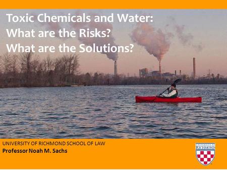 UNIVERSITY OF RICHMOND SCHOOL OF LAW Professor Noah M. Sachs Toxic Chemicals and Water: What are the Risks? What are the Solutions?