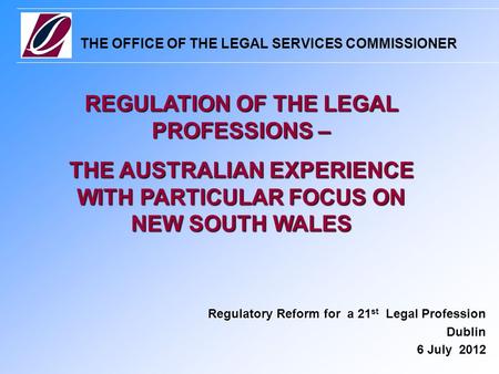 THE OFFICE OF THE LEGAL SERVICES COMMISSIONER Regulatory Reform for a 21 st Legal Profession Dublin 6 July 2012 REGULATION OF THE LEGAL PROFESSIONS – THE.