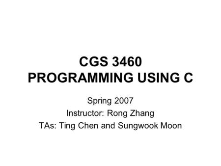 CGS 3460 PROGRAMMING USING C Spring 2007 Instructor: Rong Zhang TAs: Ting Chen and Sungwook Moon.