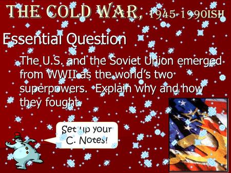 Set up your C. Notes! Essential Question The Cold War, 1945-1990ish The U.S. and the Soviet Union emerged from WWII as the world’s two superpowers. Explain.