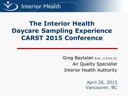 The Interior Health Daycare Sampling Experience CARST 2015 Conference Greg Baytalan B.Sc., C.P.H.I.(C) Air Quality Specialist Interior Health Authority.