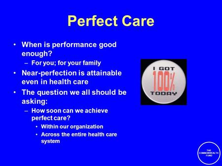 THE COMMONWEALTH FUND Perfect Care When is performance good enough? –For you; for your family Near-perfection is attainable even in health care The question.