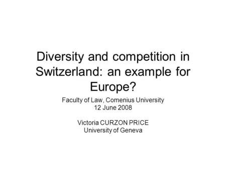 Diversity and competition in Switzerland: an example for Europe? Faculty of Law, Comenius University 12 June 2008 Victoria CURZON PRICE University of Geneva.