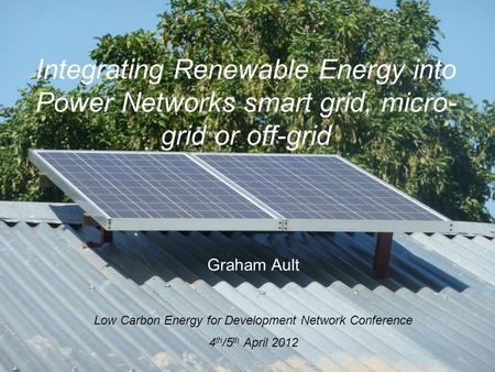 Integrating Renewable Energy into Power Networks smart grid, micro- grid or off-grid Graham Ault Low Carbon Energy for Development Network Conference 4.