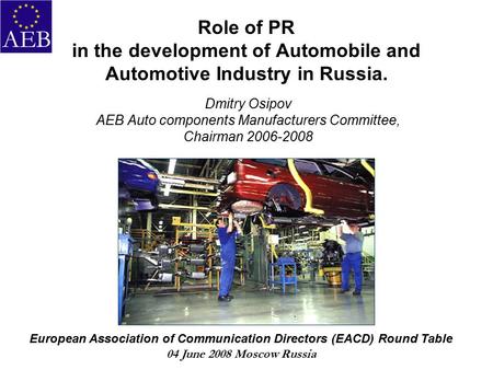 Role of PR in the development of Automobile and Automotive Industry in Russia. Dmitry Osipov AEB Auto components Manufacturers Committee, Chairman 2006-2008.