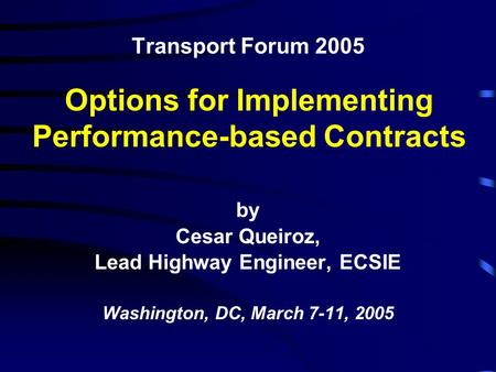 Transport Forum 2005 by Cesar Queiroz, Lead Highway Engineer, ECSIE Washington, DC, March 7-11, 2005 Options for Implementing Performance-based Contracts.