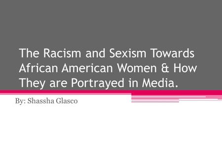 The Racism and Sexism Towards African American Women & How They are Portrayed in Media. By: Shassha Glasco.