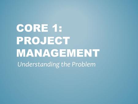 CORE 1: PROJECT MANAGEMENT Understanding the Problem.