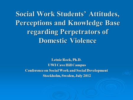 Social Work Students’ Attitudes, Perceptions and Knowledge Base regarding Perpetrators of Domestic Violence Letnie Rock, Ph.D. UWI Cave Hill Campus UWI.