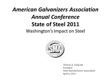 Thomas A. Danjczek President Steel Manufacturers Association April 6, 2011 Washington’s Impact on Steel American Galvanizers Association Annual Conference.