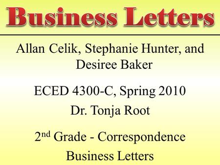 Allan Celik, Stephanie Hunter, and Desiree Baker ECED 4300-C, Spring 2010 Dr. Tonja Root 2 nd Grade - Correspondence Business Letters.