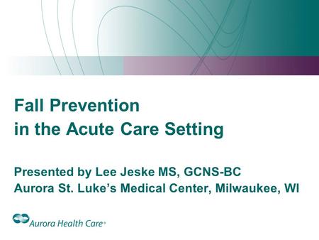 Fall Prevention in the Acute Care Setting Presented by Lee Jeske MS, GCNS-BC Aurora St. Luke’s Medical Center, Milwaukee, WI 1.