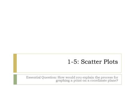 1-5: Scatter Plots Essential Question: How would you explain the process for graphing a point on a coordinate plane?