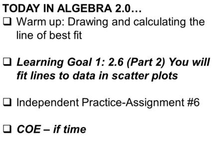 TODAY IN ALGEBRA 2.0…  Warm up: Drawing and calculating the line of best fit  Learning Goal 1: 2.6 (Part 2) You will fit lines to data in scatter plots.