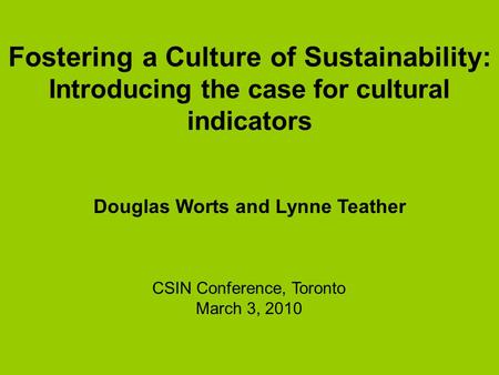 Fostering a Culture of Sustainability: Introducing the case for cultural indicators Douglas Worts and Lynne Teather CSIN Conference, Toronto March 3, 2010.