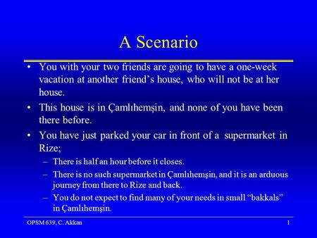 OPSM 639, C. Akkan1 A Scenario You with your two friends are going to have a one-week vacation at another friend’s house, who will not be at her house.