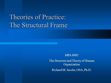 Theories of Practice: The Structural Frame MPA 8002 The Structure and Theory of Human Organization Richard M. Jacobs, OSA, Ph.D.