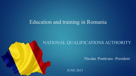 Education and training in Romania NATIONAL QUALIFICATIONS AUTHORITY JUNE 2015 Nicolae Postăvaru -President.