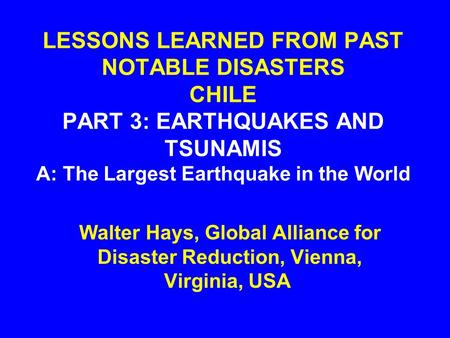 LESSONS LEARNED FROM PAST NOTABLE DISASTERS CHILE PART 3: EARTHQUAKES AND TSUNAMIS A: The Largest Earthquake in the World Walter Hays, Global Alliance.