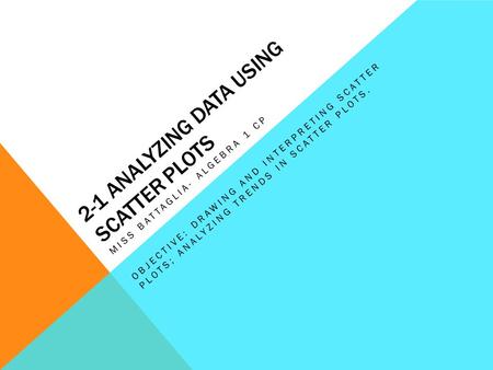 2-1 ANALYZING DATA USING SCATTER PLOTS MISS BATTAGLIA- ALGEBRA 1 CP OBJECTIVE: DRAWING AND INTERPRETING SCATTER PLOTS; ANALYZING TRENDS IN SCATTER PLOTS.