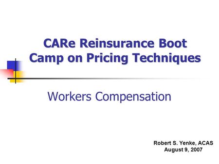 CARe Reinsurance Boot Camp on Pricing Techniques Workers Compensation Robert S. Yenke, ACAS August 9, 2007.