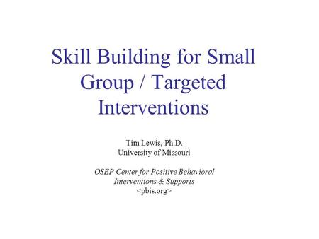 Skill Building for Small Group / Targeted Interventions Tim Lewis, Ph.D. University of Missouri OSEP Center for Positive Behavioral Interventions & Supports.