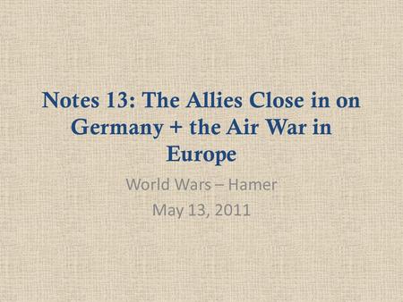 Notes 13: The Allies Close in on Germany + the Air War in Europe World Wars – Hamer May 13, 2011.