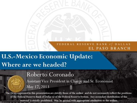 U.S.-Mexico Economic Update: Where are we headed? Roberto Coronado Assistant Vice President in Charge and Sr. Economist May 17, 2013 The views expressed.