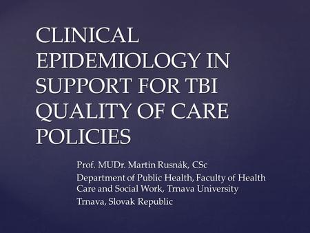 CLINICAL EPIDEMIOLOGY IN SUPPORT FOR TBI QUALITY OF CARE POLICIES Prof. MUDr. Martin Rusnák, CSc Department of Public Health, Faculty of Health Care and.