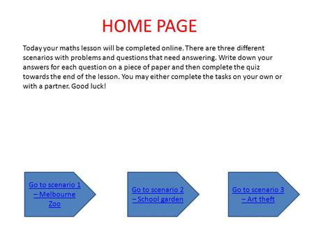 Today your maths lesson will be completed online. There are three different scenarios with problems and questions that need answering. Write down your.