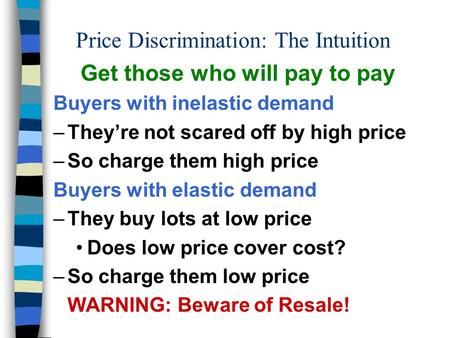 Price Discrimination: The Intuition Get those who will pay to pay Buyers with inelastic demand –They’re not scared off by high price –So charge them high.