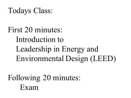 Todays Class: First 20 minutes: Introduction to Leadership in Energy and Environmental Design (LEED) Following 20 minutes: Exam.