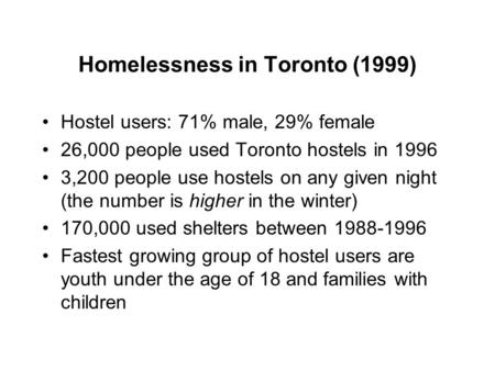 Homelessness in Toronto (1999) Hostel users: 71% male, 29% female 26,000 people used Toronto hostels in 1996 3,200 people use hostels on any given night.