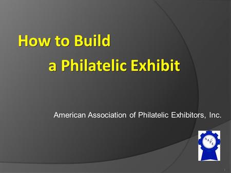 American Association of Philatelic Exhibitors, Inc. 1 How to Build a Philatelic Exhibit.