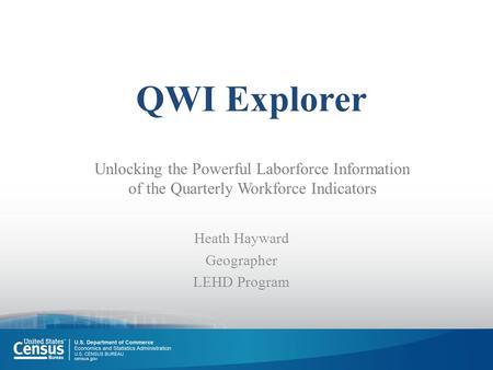 QWI Explorer Heath Hayward Geographer LEHD Program Unlocking the Powerful Laborforce Information of the Quarterly Workforce Indicators.